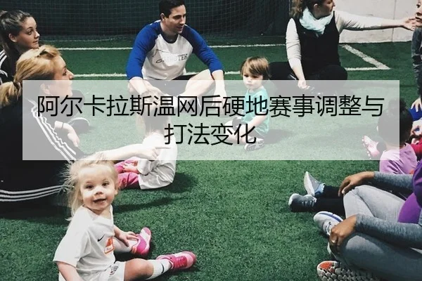 阿尔卡拉斯温网后硬地赛事调整与打法变化