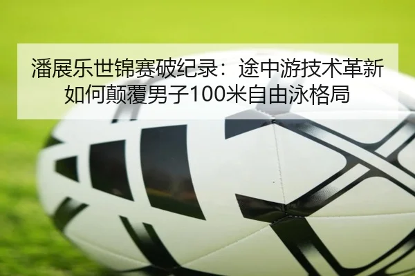 潘展乐世锦赛破纪录：途中游技术革新如何颠覆男子100米自由泳格局
