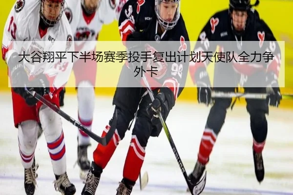 大谷翔平下半场赛季投手复出计划天使队全力争外卡